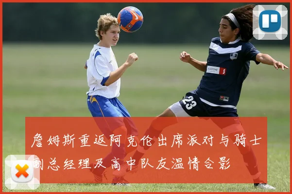 詹姆斯重返阿克伦出席派对与骑士副总经理及高中队友温情合影