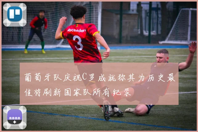葡萄牙队庆祝C罗成就称其为历史最佳将刷新国家队所有纪录
