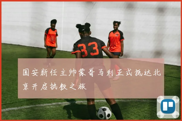 国安新任主帅蒙哥马利正式抵达北京开启执教之旅