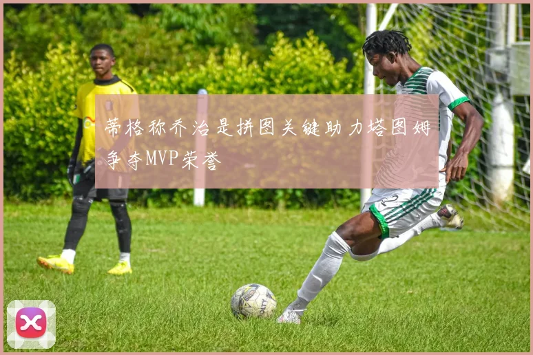 蒂格称乔治是拼图关键助力塔图姆争夺MVP荣誉