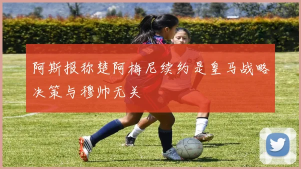 阿斯报称楚阿梅尼续约是皇马战略决策与穆帅无关