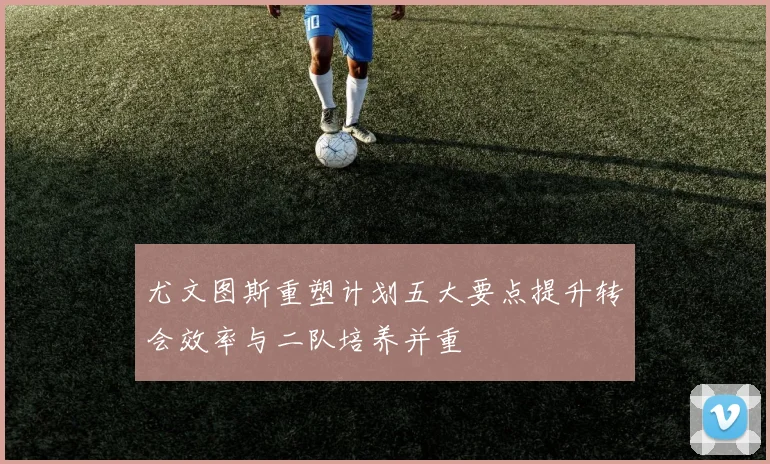 尤文图斯重塑计划五大要点提升转会效率与二队培养并重