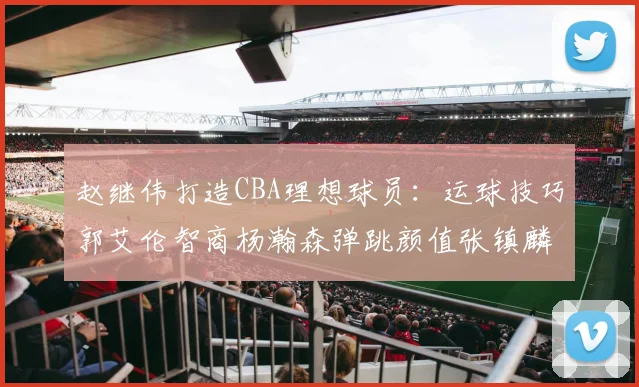 赵继伟打造CBA理想球员：运球技巧郭艾伦智商杨瀚森弹跳颜值张镇麟完美结合