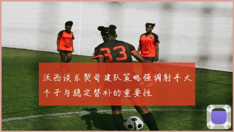 沃西谈东契奇建队策略强调射手大个子与稳定替补的重要性