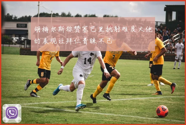 胡梅尔斯称赞塞巴里挑射难度大他的表现让拜仁青睐不已