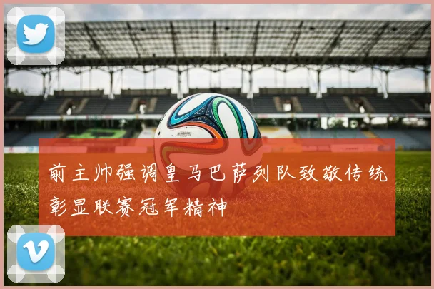 前主帅强调皇马巴萨列队致敬传统彰显联赛冠军精神