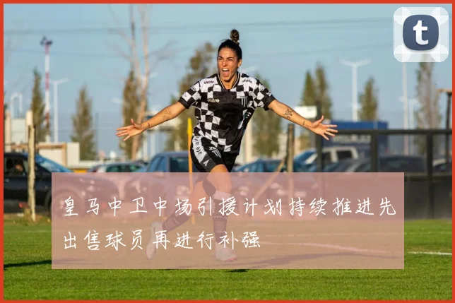 皇马中卫中场引援计划持续推进先出售球员再进行补强