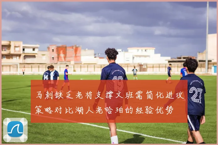 马刺缺乏老将支撑文班需简化进攻策略对比湖人老哈珀的经验优势