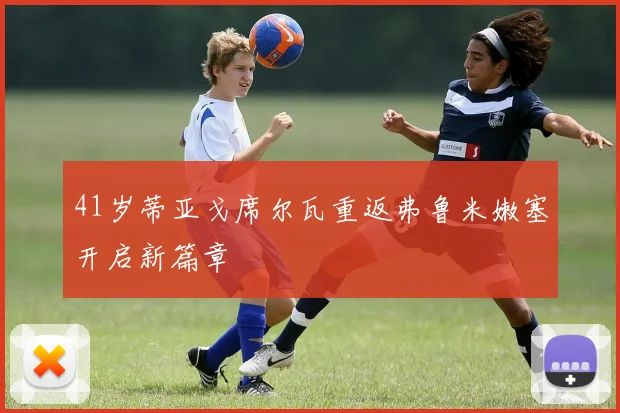 41岁蒂亚戈席尔瓦重返弗鲁米嫩塞开启新篇章