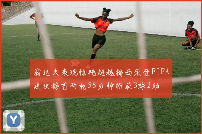 翁达夫表现惊艳超越梅西荣登FIFA进攻榜首两轮56分钟斩获3球2助