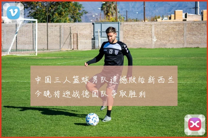 中国三人篮球男队遗憾败给新西兰今晚将迎战德国队争取胜利
