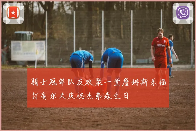 骑士冠军队友欢聚一堂詹姆斯乐福打高尔夫庆祝杰弗森生日