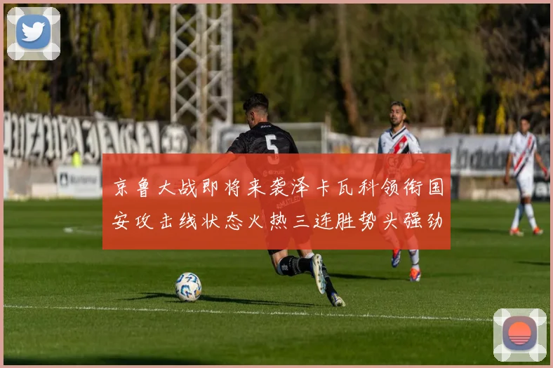 京鲁大战即将来袭泽卡瓦科领衔国安攻击线状态火热三连胜势头强劲