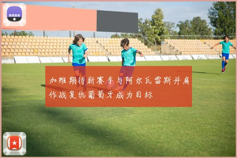 加维期待新赛季与阿尔瓦雷斯并肩作战复仇葡萄牙成为目标