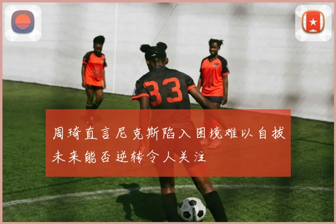 周琦直言尼克斯陷入困境难以自拔未来能否逆转令人关注