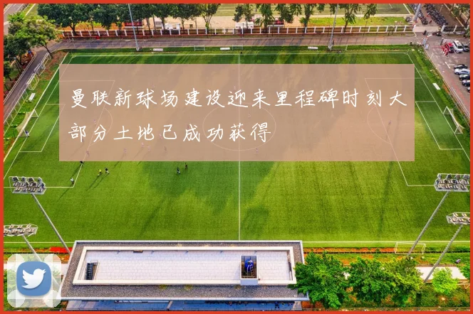 曼联新球场建设迎来里程碑时刻大部分土地已成功获得