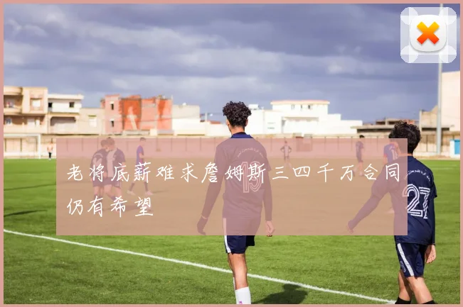 老将底薪难求詹姆斯三四千万合同仍有希望