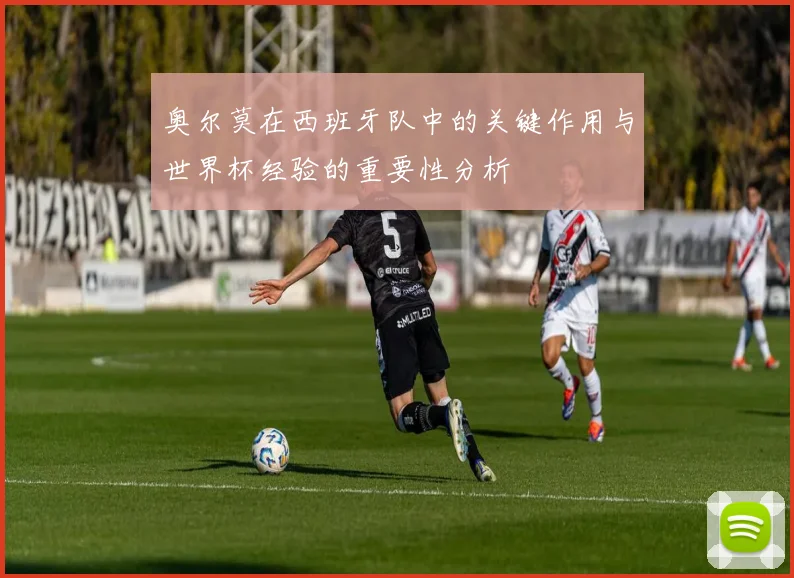 奥尔莫在西班牙队中的关键作用与世界杯经验的重要性分析