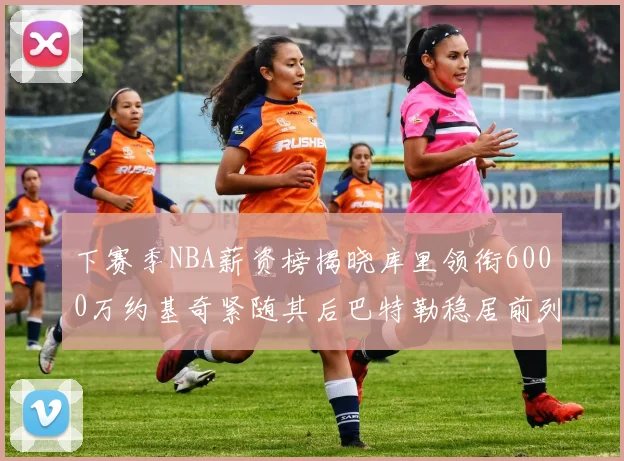 下赛季NBA薪资榜揭晓库里领衔6000万约基奇紧随其后巴特勒稳居前列